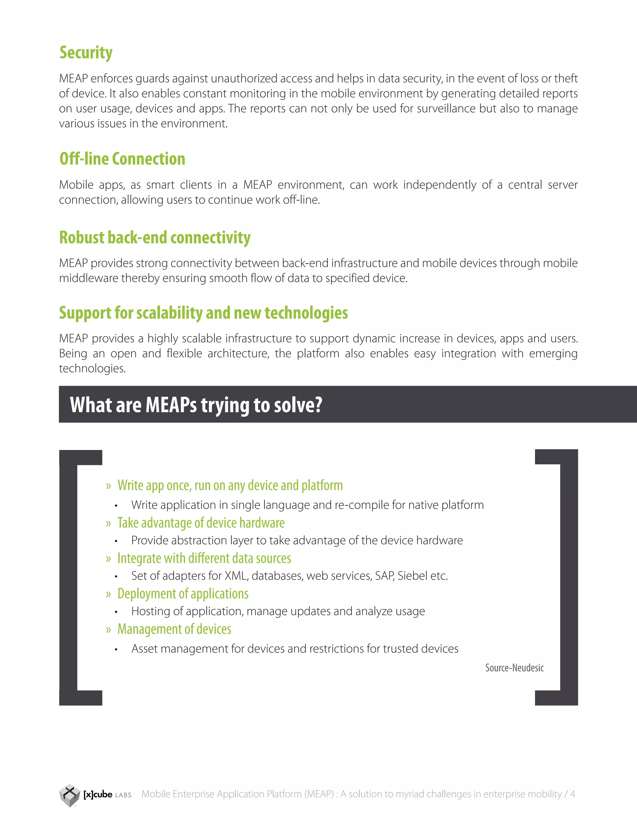 Security
MEAP enforces guards against unauthorized access and helps in data security, in the event of loss or theft
of device. It also enables constant monitoring in the mobile environment by generating detailed reports
on user usage, devices and apps. The reports can not only be used for surveillance but also to manage
various issues in the environment.

Off-line Connection
Mobile apps, as smart clients in a MEAP environment, can work independently of a central server
connection, allowing users to continue work off-line.


Robust back-end connectivity
MEAP provides strong connectivity between back-end infrastructure and mobile devices through mobile
middleware thereby ensuring smooth flow of data to specified device.

Support for scalability and new technologies
MEAP provides a highly scalable infrastructure to support dynamic increase in devices, apps and users.
Being an open and flexible architecture, the platform also enables easy integration with emerging
technologies.


  What are MEAPs trying to solve?


         »» Write app once, run on any device and platform
           •	 Write application in single language and re-compile for native platform
         »» Take advantage of device hardware
           •	 Provide abstraction layer to take advantage of the device hardware
         »» Integrate with different data sources
           •	 Set of adapters for XML, databases, web services, SAP, Siebel etc.
         »» Deployment of applications
           •	 Hosting of application, manage updates and analyze usage
         »» Management of devices
           •	 Asset management for devices and restrictions for trusted devices
                                                                                                    Source-Neudesic




                Mobile Enterprise Application Platform (MEAP) : A solution to myriad challenges in enterprise mobility / 4
 