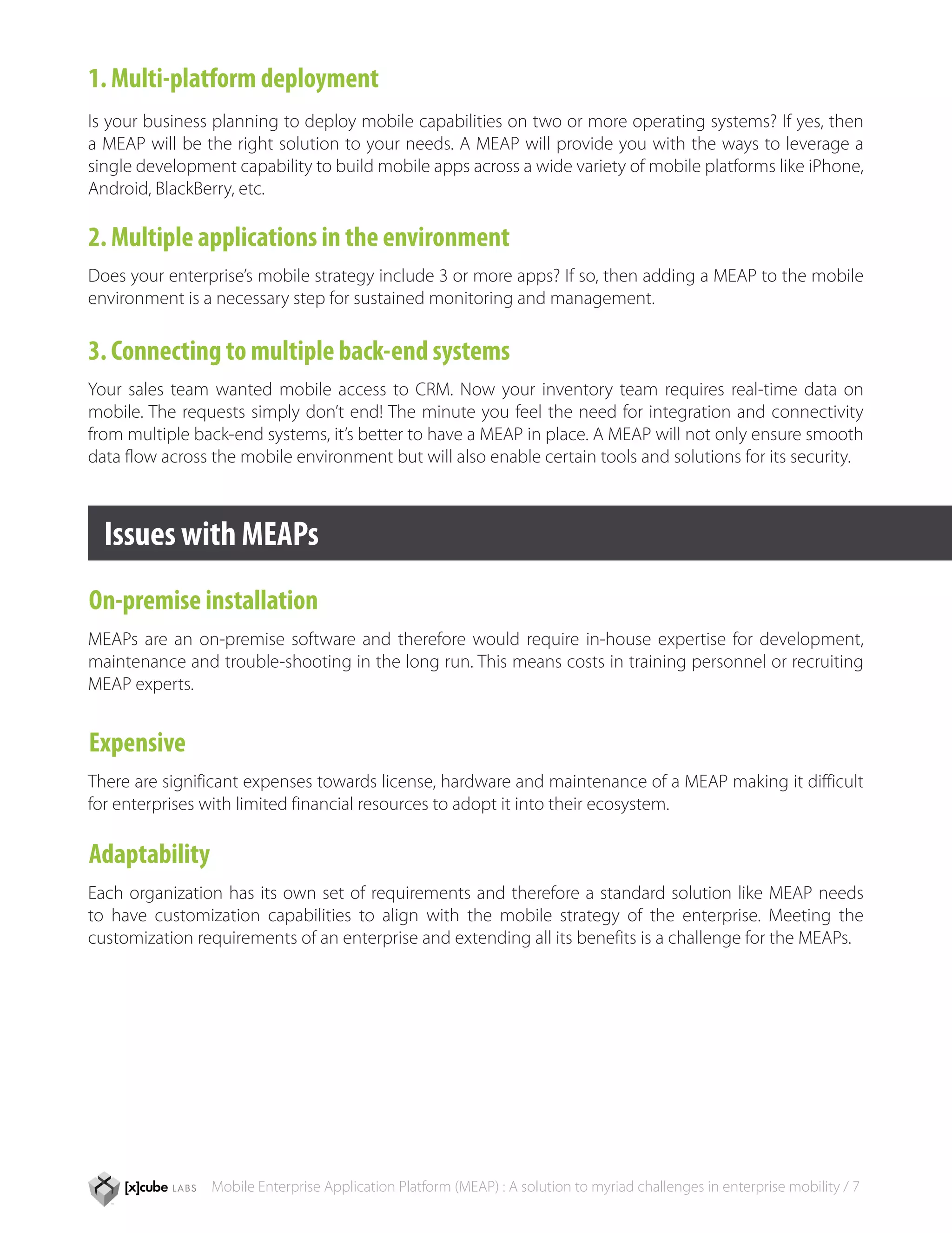 1. Multi-platform deployment
Is your business planning to deploy mobile capabilities on two or more operating systems? If yes, then
a MEAP will be the right solution to your needs. A MEAP will provide you with the ways to leverage a
single development capability to build mobile apps across a wide variety of mobile platforms like iPhone,
Android, BlackBerry, etc.

2. Multiple applications in the environment
Does your enterprise’s mobile strategy include 3 or more apps? If so, then adding a MEAP to the mobile
environment is a necessary step for sustained monitoring and management.

3. Connecting to multiple back-end systems
Your sales team wanted mobile access to CRM. Now your inventory team requires real-time data on
mobile. The requests simply don’t end! The minute you feel the need for integration and connectivity
from multiple back-end systems, it’s better to have a MEAP in place. A MEAP will not only ensure smooth
data flow across the mobile environment but will also enable certain tools and solutions for its security.



  Issues with MEAPs
On-premise installation
MEAPs are an on-premise software and therefore would require in-house expertise for development,
maintenance and trouble-shooting in the long run. This means costs in training personnel or recruiting
MEAP experts.


Expensive
There are significant expenses towards license, hardware and maintenance of a MEAP making it difficult
for enterprises with limited financial resources to adopt it into their ecosystem.

Adaptability
Each organization has its own set of requirements and therefore a standard solution like MEAP needs
to have customization capabilities to align with the mobile strategy of the enterprise. Meeting the
customization requirements of an enterprise and extending all its benefits is a challenge for the MEAPs.




                Mobile Enterprise Application Platform (MEAP) : A solution to myriad challenges in enterprise mobility / 7
 