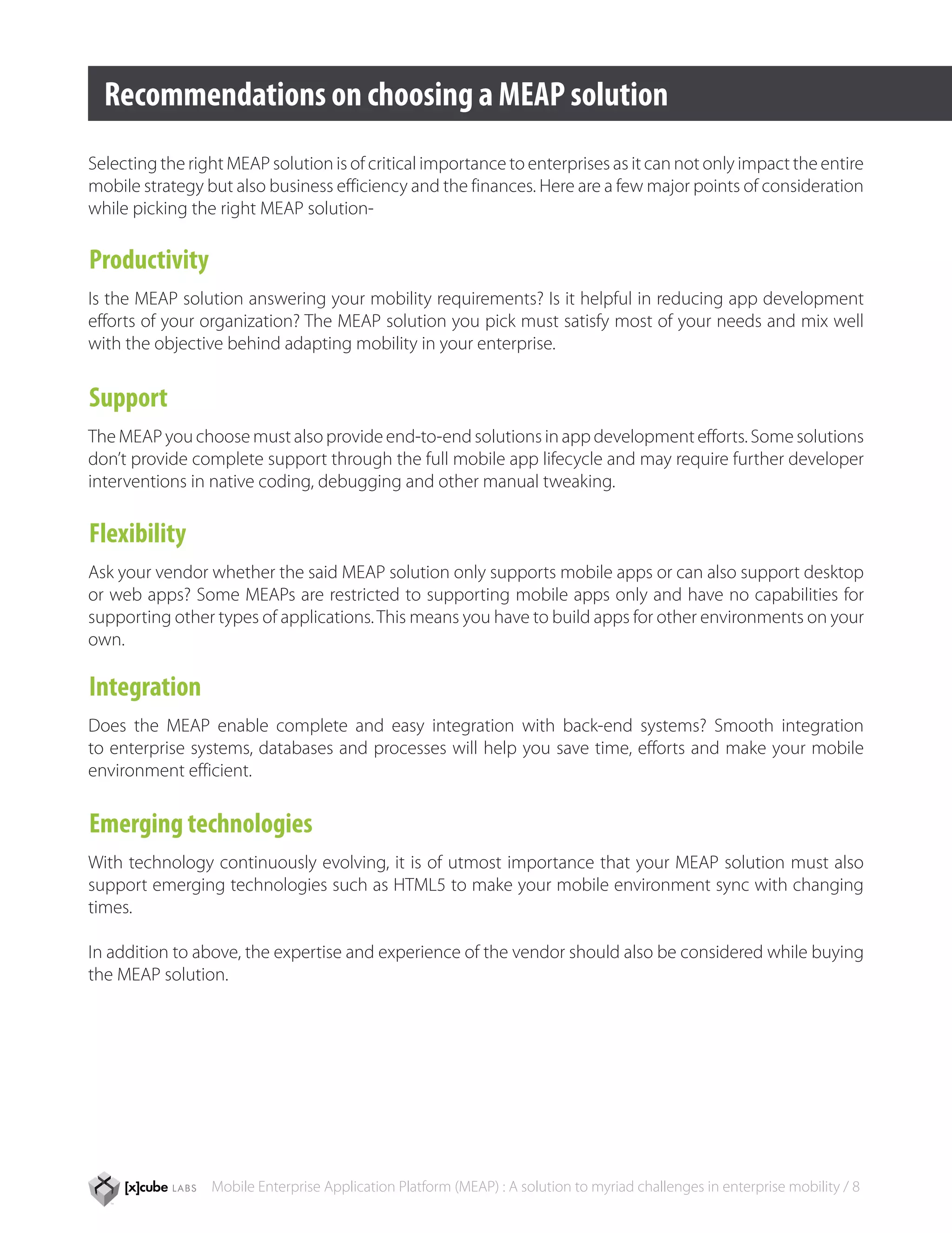 Recommendations on choosing a MEAP solution
Selecting the right MEAP solution is of critical importance to enterprises as it can not only impact the entire
mobile strategy but also business efficiency and the finances. Here are a few major points of consideration
while picking the right MEAP solution-

Productivity
Is the MEAP solution answering your mobility requirements? Is it helpful in reducing app development
efforts of your organization? The MEAP solution you pick must satisfy most of your needs and mix well
with the objective behind adapting mobility in your enterprise.


Support
The MEAP you choose must also provide end-to-end solutions in app development efforts. Some solutions
don’t provide complete support through the full mobile app lifecycle and may require further developer
interventions in native coding, debugging and other manual tweaking.

Flexibility
Ask your vendor whether the said MEAP solution only supports mobile apps or can also support desktop
or web apps? Some MEAPs are restricted to supporting mobile apps only and have no capabilities for
supporting other types of applications. This means you have to build apps for other environments on your
own.

Integration
Does the MEAP enable complete and easy integration with back-end systems? Smooth integration
to enterprise systems, databases and processes will help you save time, efforts and make your mobile
environment efficient.


Emerging technologies
With technology continuously evolving, it is of utmost importance that your MEAP solution must also
support emerging technologies such as HTML5 to make your mobile environment sync with changing
times.

In addition to above, the expertise and experience of the vendor should also be considered while buying
the MEAP solution.




                 Mobile Enterprise Application Platform (MEAP) : A solution to myriad challenges in enterprise mobility / 8
 