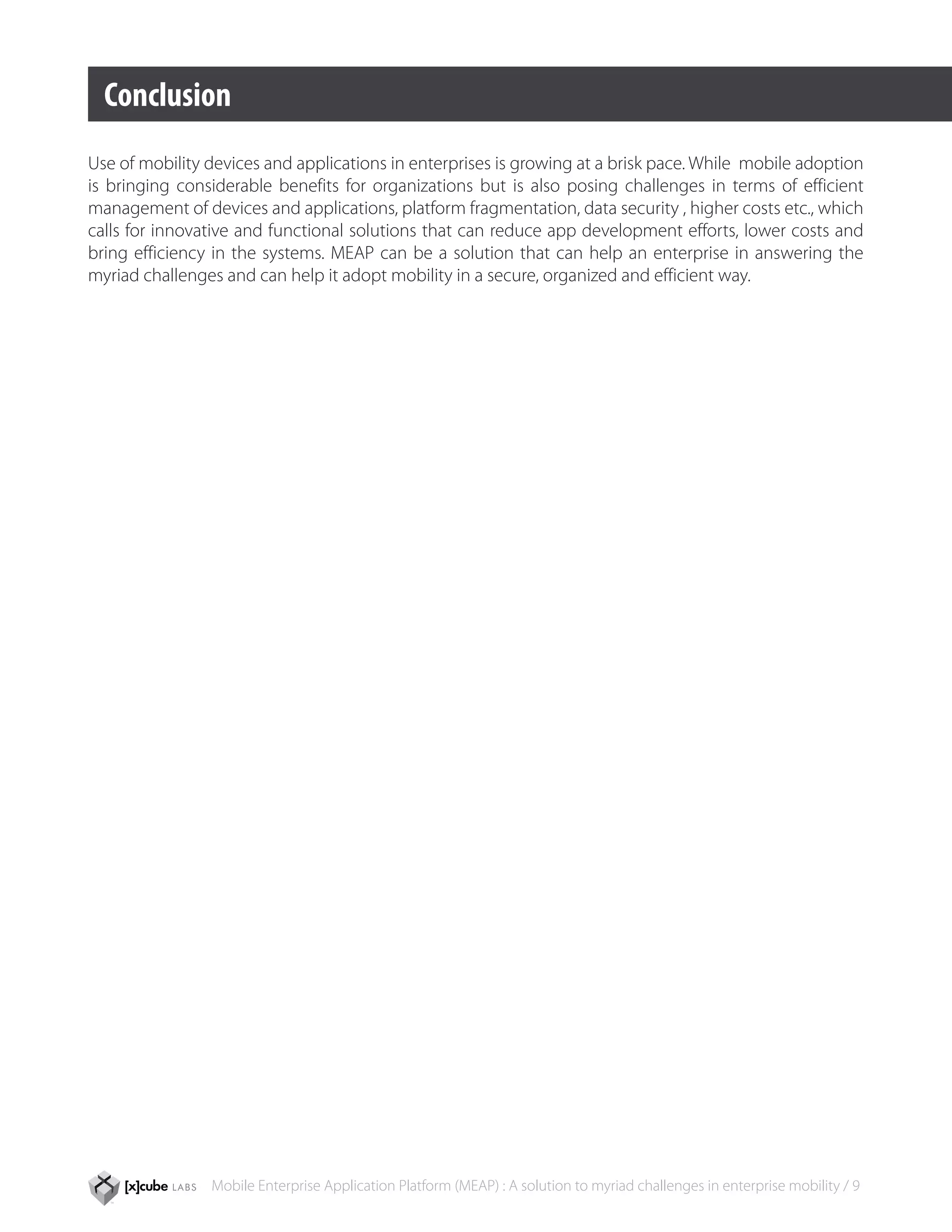 Conclusion
Use of mobility devices and applications in enterprises is growing at a brisk pace. While mobile adoption
is bringing considerable benefits for organizations but is also posing challenges in terms of efficient
management of devices and applications, platform fragmentation, data security , higher costs etc., which
calls for innovative and functional solutions that can reduce app development efforts, lower costs and
bring efficiency in the systems. MEAP can be a solution that can help an enterprise in answering the
myriad challenges and can help it adopt mobility in a secure, organized and efficient way.




                Mobile Enterprise Application Platform (MEAP) : A solution to myriad challenges in enterprise mobility / 9
 