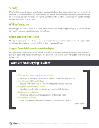 Security
MEAP enforces guards against unauthorized access and helps in data security, in the event of loss or theft
of device. It also enables constant monitoring in the mobile environment by generating detailed reports
on user usage, devices and apps. The reports can not only be used for surveillance but also to manage
various issues in the environment.

Off-line Connection
Mobile apps, as smart clients in a MEAP environment, can work independently of a central server
connection, allowing users to continue work off-line.


Robust back-end connectivity
MEAP provides strong connectivity between back-end infrastructure and mobile devices through mobile
middleware thereby ensuring smooth flow of data to specified device.

Support for scalability and new technologies
MEAP provides a highly scalable infrastructure to support dynamic increase in devices, apps and users.
Being an open and flexible architecture, the platform also enables easy integration with emerging
technologies.


  What are MEAPs trying to solve?


         »» Write app once, run on any device and platform
           •	 Write application in single language and re-compile for native platform
         »» Take advantage of device hardware
           •	 Provide abstraction layer to take advantage of the device hardware
         »» Integrate with different data sources
           •	 Set of adapters for XML, databases, web services, SAP, Siebel etc.
         »» Deployment of applications
           •	 Hosting of application, manage updates and analyze usage
         »» Management of devices
           •	 Asset management for devices and restrictions for trusted devices
                                                                                                    Source-Neudesic




                Mobile Enterprise Application Platform (MEAP) : A solution to myriad challenges in enterprise mobility / 4
 