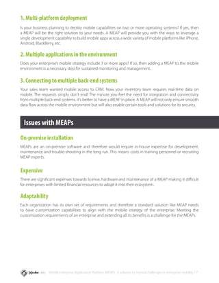 1. Multi-platform deployment
Is your business planning to deploy mobile capabilities on two or more operating systems? If yes, then
a MEAP will be the right solution to your needs. A MEAP will provide you with the ways to leverage a
single development capability to build mobile apps across a wide variety of mobile platforms like iPhone,
Android, BlackBerry, etc.

2. Multiple applications in the environment
Does your enterprise’s mobile strategy include 3 or more apps? If so, then adding a MEAP to the mobile
environment is a necessary step for sustained monitoring and management.

3. Connecting to multiple back-end systems
Your sales team wanted mobile access to CRM. Now your inventory team requires real-time data on
mobile. The requests simply don’t end! The minute you feel the need for integration and connectivity
from multiple back-end systems, it’s better to have a MEAP in place. A MEAP will not only ensure smooth
data flow across the mobile environment but will also enable certain tools and solutions for its security.



  Issues with MEAPs
On-premise installation
MEAPs are an on-premise software and therefore would require in-house expertise for development,
maintenance and trouble-shooting in the long run. This means costs in training personnel or recruiting
MEAP experts.


Expensive
There are significant expenses towards license, hardware and maintenance of a MEAP making it difficult
for enterprises with limited financial resources to adopt it into their ecosystem.

Adaptability
Each organization has its own set of requirements and therefore a standard solution like MEAP needs
to have customization capabilities to align with the mobile strategy of the enterprise. Meeting the
customization requirements of an enterprise and extending all its benefits is a challenge for the MEAPs.




                Mobile Enterprise Application Platform (MEAP) : A solution to myriad challenges in enterprise mobility / 7
 