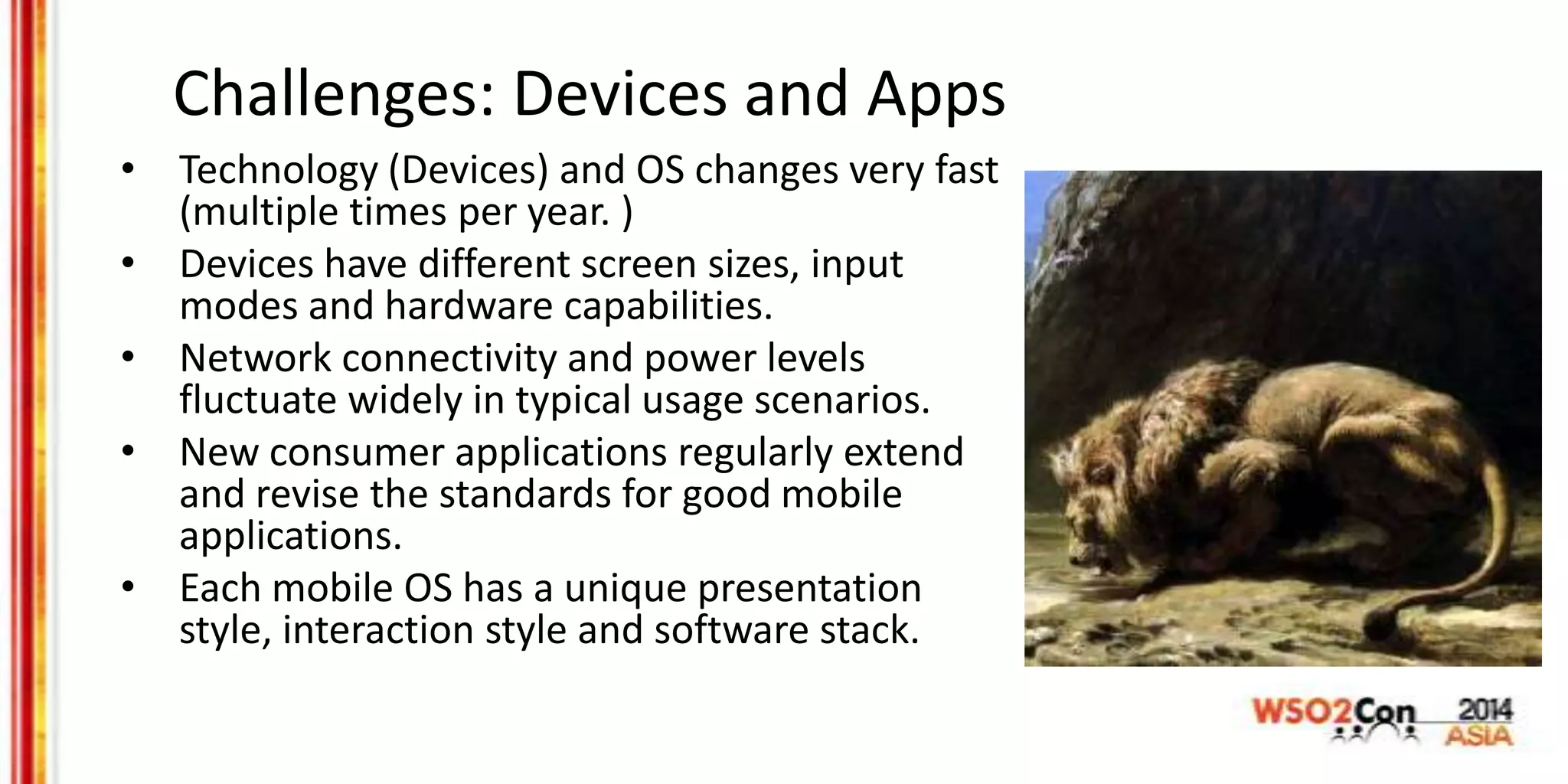 Challenges: Devices and Apps
• Technology (Devices) and OS changes very fast
(multiple times per year. )
• Devices have different screen sizes, input
modes and hardware capabilities.
• Network connectivity and power levels
fluctuate widely in typical usage scenarios.
• New consumer applications regularly extend
and revise the standards for good mobile
applications.
• Each mobile OS has a unique presentation
style, interaction style and software stack.
 