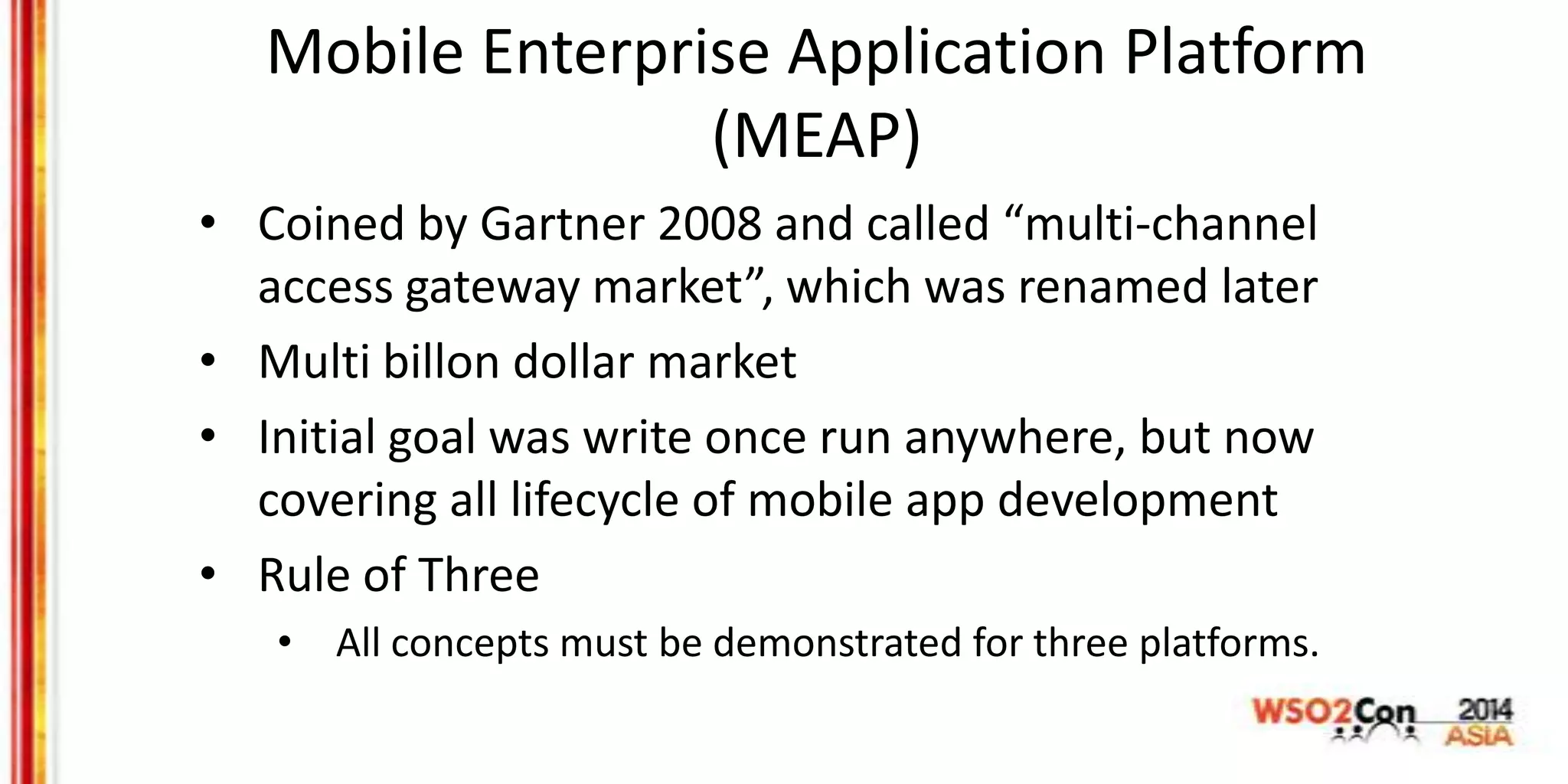 Mobile Enterprise Application Platform
(MEAP)
• Coined by Gartner 2008 and called “multi-channel
access gateway market”, which was renamed later
• Multi billon dollar market
• Initial goal was write once run anywhere, but now
covering all lifecycle of mobile app development
• Rule of Three
• All concepts must be demonstrated for three platforms.
 