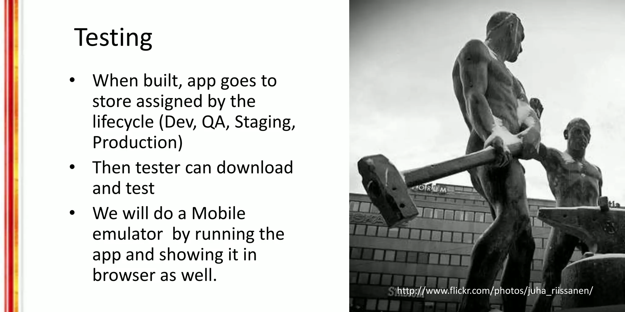 Testing
• When built, app goes to
store assigned by the
lifecycle (Dev, QA, Staging,
Production)
• Then tester can download
and test
• We will do a Mobile
emulator by running the
app and showing it in
browser as well.
http://www.flickr.com/photos/juha_riissanen/
 