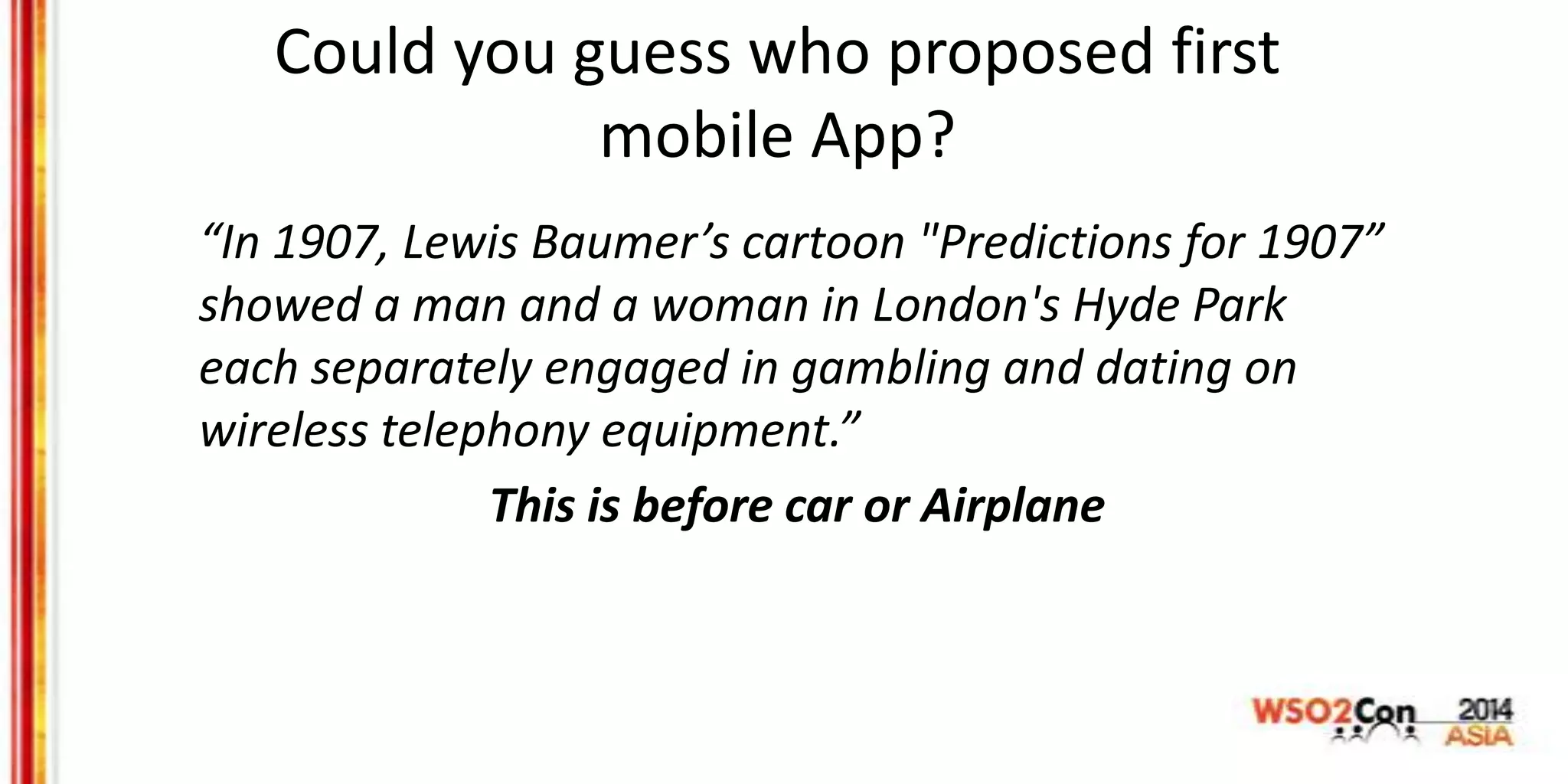 Could you guess who proposed first
mobile App?
“In 1907, Lewis Baumer’s cartoon "Predictions for 1907”
showed a man and a woman in London's Hyde Park
each separately engaged in gambling and dating on
wireless telephony equipment.”
This is before car or Airplane
 