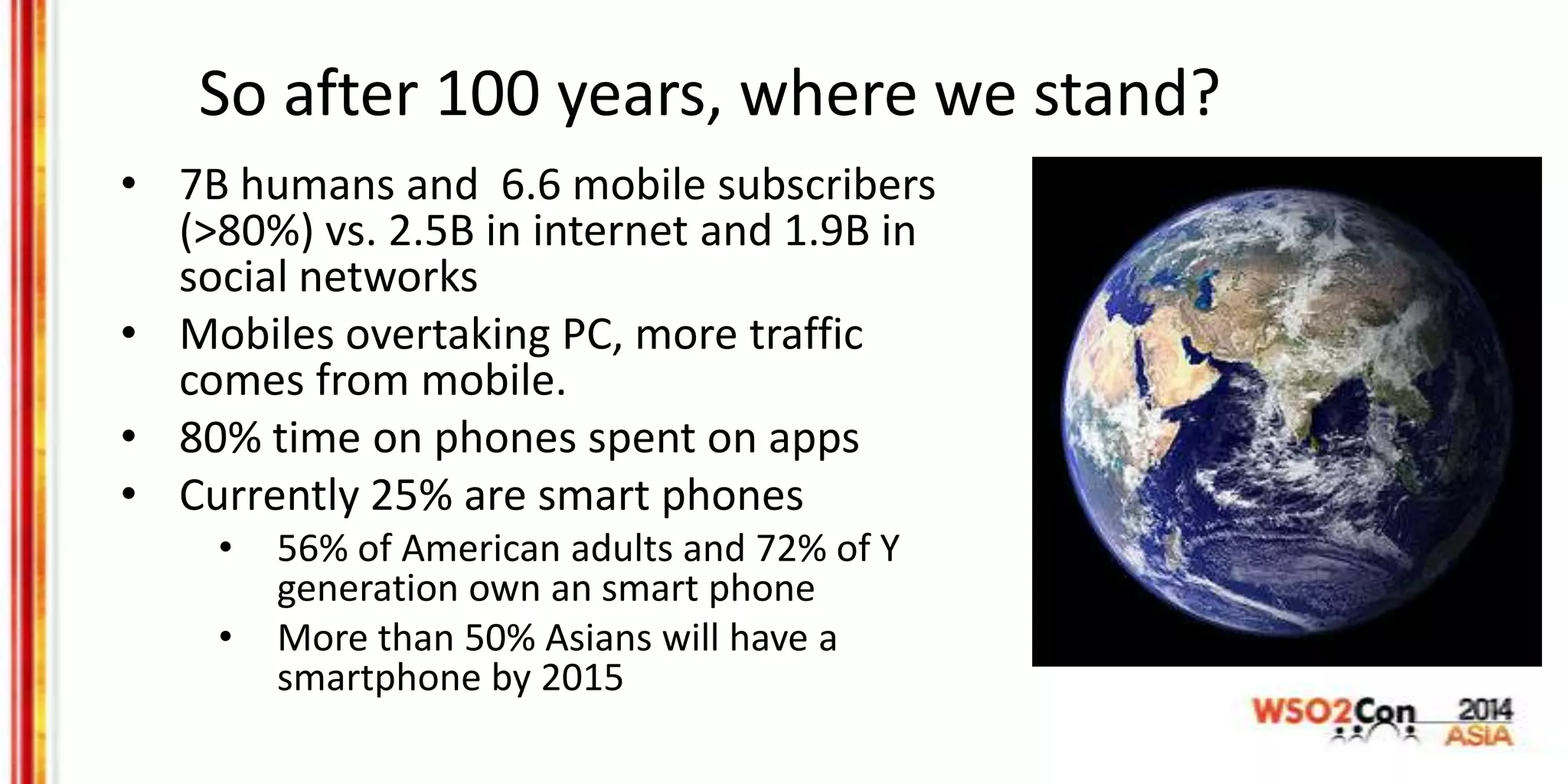So after 100 years, where we stand?
• 7B humans and 6.6 mobile subscribers
(>80%) vs. 2.5B in internet and 1.9B in
social networks
• Mobiles overtaking PC, more traffic
comes from mobile.
• 80% time on phones spent on apps
• Currently 25% are smart phones
• 56% of American adults and 72% of Y
generation own an smart phone
• More than 50% Asians will have a
smartphone by 2015
 