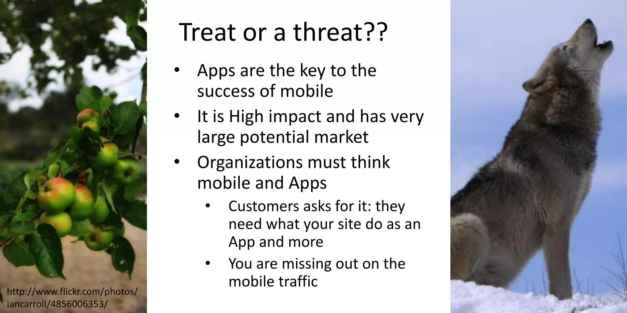 Treat or a threat??
• Apps are the key to the
success of mobile
• It is High impact and has very
large potential market
• Organizations must think
mobile and Apps
• Customers asks for it: they
need what your site do as an
App and more
• You are missing out on the
mobile traffic
http://www.flickr.com/photos/
iancarroll/4856006353/
 