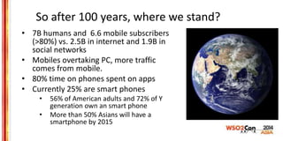 So after 100 years, where we stand?
• 7B humans and 6.6 mobile subscribers
(>80%) vs. 2.5B in internet and 1.9B in
social ...