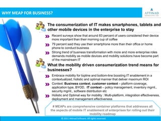 WHY MEAP FOR BUSINESS?

                   The consumerization of IT makes smartphones, tablets and
                   other mobile devices in the enterprise to stay
                     Recent surveys show that around 83 percent of users considered their device
                     more important than their morning cup of coffee
                     79 percent said they use their smartphone more than their office or home
                     phone to conduct business
                     Strong trend of business transformation with more and more enterprise roles
                     demands mobility as mobile devices and mobility solutions have become part
                     of the mainstream IT
                   What the mobility driven consumerization trend means for
                   businesses?
                     Embrace mobility for topline and bottom-line boosting IT enablement in a
                     contextualized, holistic and optimal manner that deliver maximum ROI
                     Context: Business context, customer context – platform coverage,
                     application type, BYOD, IT context – policy management, inventory mgmt.,
                     security mgmt., software distribution etc
                     Holistic and Optimal way for mobility : Multi-platform, integration effectiveness,
                     deployment and management effectiveness

                       # MEAPs are comprehensive container platforms that addresses all
                     the aspects of mobile IT enablement of enterprises for rolling out their
                                               mobility roadmap
 