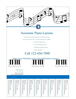 Awesome Piano Lessons
Piano lessons for all ages and levels. At your home or mine.
Experienced instructor! B.A. in Piano Performance from Julliard.
 Northern Virginia Area
 Private andGroup Lessons
 Beginning through Advanced
 Kids and Adults
Call 123-456-7890
https://www.thumbtack.com/va/alexandria/piano-lessons/
Piano Piano Studio
123 Main Street
Alexandria, VA 12345
Phone: 123-456-7890
E-mail: someone@example.com
JaneDoe
Phone:123-456-7890
E-mail:someone@example.com
JaneDoe
Phone:123-456-7890
E-mail:someone@example.com
JaneDoe
Phone:123-456-7890
E-mail:someone@example.com
JaneDoe
Phone:123-456-7890
E-mail:someone@example.com
JaneDoe
Phone:123-456-7890
E-mail:someone@example.com
JaneDoe
Phone:123-456-7890
E-mail:someone@example.com
JaneDoe
Phone:123-456-7890
E-mail:someone@example.com
JaneDoe
Phone:123-456-7890
E-mail:someone@example.com
JaneDoe
Phone:123-456-7890
E-mail:someone@example.com
 