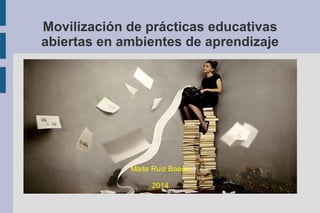 Movilización de prácticas educativas 
abiertas en ambientes de aprendizaje 
Maite Ruiz Baena 
2014 
 