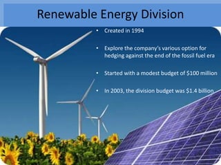 Renewable Energy Division
          • Created in 1994

          • Explore the company’s various option for
            hedging against the end of the fossil fuel era

          • Started with a modest budget of $100 million

          • In 2003, the division budget was $1.4 billion
 