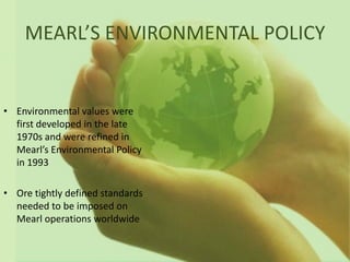 MEARL’S ENVIRONMENTAL POLICY


• Environmental values were
  first developed in the late
  1970s and were refined in
  Mearl’s Environmental Policy
  in 1993

• Ore tightly defined standards
  needed to be imposed on
  Mearl operations worldwide
 