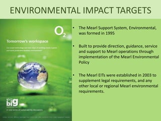 ENVIRONMENTAL IMPACT TARGETS
            • The Mearl Support System, Environmental,
              was formed in 1995

            • Built to provide direction, guidance, service
              and support to Mearl operations through
              implementation of the Mearl Environmental
              Policy

            • The Mearl EITs were established in 2003 to
              supplement legal requirements, and any
              other local or regional Mearl environmental
              requirements.
 