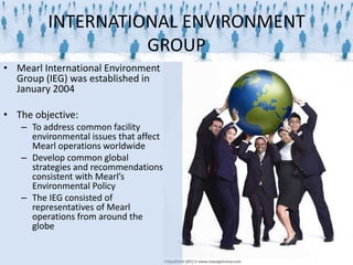 INTERNATIONAL ENVIRONMENT
                   GROUP
• Mearl International Environment
  Group (IEG) was established in
  January 2004

• The objective:
   – To address common facility
     environmental issues that affect
     Mearl operations worldwide
   – Develop common global
     strategies and recommendations
     consistent with Mearl’s
     Environmental Policy
   – The IEG consisted of
     representatives of Mearl
     operations from around the
     globe
 