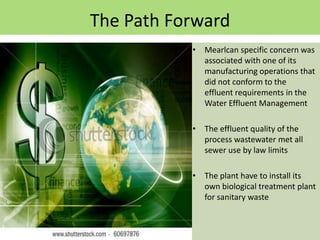 The Path Forward
           • Mearlcan specific concern was
             associated with one of its
             manufacturing operations that
             did not conform to the
             effluent requirements in the
             Water Effluent Management

           • The effluent quality of the
             process wastewater met all
             sewer use by law limits

           • The plant have to install its
             own biological treatment plant
             for sanitary waste
 
