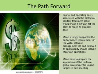 The Path Forward
           • Capital and operating costs
             associated with the biological
             sanitary treatment plant
             would make it difficult fot the
             plant to reach its business
             goals

           • Milne strongly supported the
             performance requirements in
             the water effluent
             management EIT and believed
             its applicability should include
             Mearlcan operations

           • Milne have to prepare the
             application of the uniform,
             global environmental impact
             targets in next meeting
 