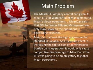 Main Problem
• The Mearl Oil Company central had given its
  Mearl EITs for Water Effluent Management to
  Mearl’s global operations. . MearlCan said
  that EITs for Water Effluent Managment was
  only make sense to the operations in
  developing countries.
• MearlCan had met the high environmental
  standard in Canada. So EITs would affect in
  increasing the capital cost or administrative
  burden on its operation. It would only cause
  competitive disadvantage to MearlCan if the
  EITs was going to be an obligatory to global
  Mearl operations .
 