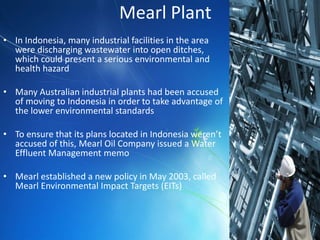 Mearl Plant
• In Indonesia, many industrial facilities in the area
  were discharging wastewater into open ditches,
  which could present a serious environmental and
  health hazard

• Many Australian industrial plants had been accused
  of moving to Indonesia in order to take advantage of
  the lower environmental standards

• To ensure that its plans located in Indonesia weren’t
  accused of this, Mearl Oil Company issued a Water
  Effluent Management memo

• Mearl established a new policy in May 2003, called
  Mearl Environmental Impact Targets (EITs)
 