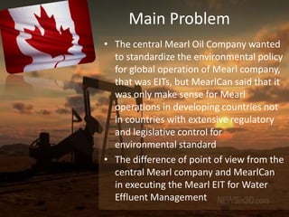 Main Problem
• The central Mearl Oil Company wanted
  to standardize the environmental policy
  for global operation of Mearl company,
  that was EITs, but MearlCan said that it
  was only make sense for Mearl
  operations in developing countries not
  in countries with extensive regulatory
  and legislative control for
  environmental standard
• The difference of point of view from the
  central Mearl company and MearlCan
  in executing the Mearl EIT for Water
  Effluent Management
 