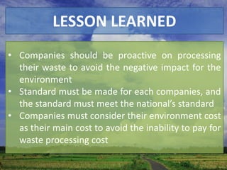 LESSON LEARNED
• Companies should be proactive on processing
  their waste to avoid the negative impact for the
  environment
• Standard must be made for each companies, and
  the standard must meet the national’s standard
• Companies must consider their environment cost
  as their main cost to avoid the inability to pay for
  waste processing cost
 