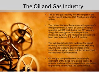 The Oil and Gas Industry
        •   The oil and gas industry was the largest in the
            world, valued between US$ 2 triilion and US$ 5
            trillion.

        •   The United Nations’ Environment Programme’s
            Intergovernmental Panel on Climate Change
            reported in 2001 that during the 20th century,
            the global average surface temperature
            increased by 0,6oC and the global average sea
            level rose between 0.1 and 0.2 meters.

        •   The substantial scientific evidence for global
            warming had oil and gas companies exploring
            new means to create green energy while
            carefully managing public opinion around their
            current fossil fuel operations.

        •   Oil and gas companies were increasingly
            cognizant of the need for a public license to
            operate and carefully managed their reputation
            to preserve an enhance this social license.
 