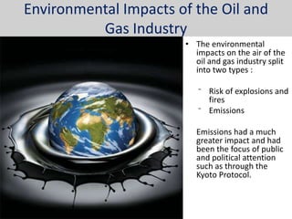 Environmental Impacts of the Oil and
          Gas Industry
                       • The environmental
                         impacts on the air of the
                         oil and gas industry split
                         into two types :

                          ⁻ Risk of explosions and
                            fires
                          ⁻ Emissions

                          Emissions had a much
                          greater impact and had
                          been the focus of public
                          and political attention
                          such as through the
                          Kyoto Protocol.
 
