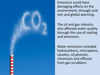 • Emissions could have
  damaging effects on the
  environment, through acid
  rain and global warming.

• The oil and gas industry
  also affected water quality
  through the use of cooling
  and emissions.

• Water emissions included
  hydrocarbons, mercaptans,
  caustics, oil,phenols,
  chromium and efflusnt
  from gas scrubbers.
 