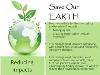 • Two motivations for firms to reduce
             environmental impacts :
             ⁻ Managing risk
             ⁻ Creating opportunity through
                innovation

           • Risk management included complying
             with current regulations and foreseeing
             legislative changes.

           • Risk management motivated most
             companies to reduce impacts, many
Reducing     firm had gained a competitive
             advantage by finding innovative ways to
Impacts      reduce their environmental footprint.
 