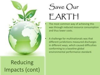 • The most common way of achieving this
                   was through reduced resource consumption
                   and thus lower costs.

                 • A challenge for multinationals was that
                   different juridictions measured discharges
                   in different ways, which caused difficulties
                   conforming to a baseline global
                   environmental performance standard.



  Reducing
Impacts (cont)
 