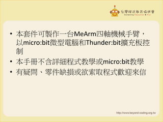 • 本套件可製作一台MeArm四軸機械手臂，
以micro:bit微型電腦和Thunder:bit擴充板控
制
• 本手冊不含詳細程式教學或micro:bit教學
• 有疑問、零件缺損或欲索取程式歡迎來信
 