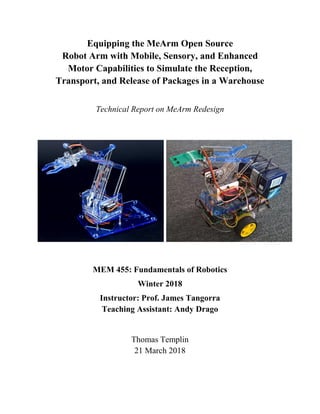 Equipping the MeArm Open Source
Robot Arm with Mobile, Sensory, and Enhanced
Motor Capabilities to Simulate the Reception,
Transport, and Release of Packages in a Warehouse
Technical Report on MeArm Redesign
MEM 455: Fundamentals of Robotics
Winter 2018
Instructor: Prof. James Tangorra
Teaching Assistant: Andy Drago
Thomas Templin
21 March 2018
 