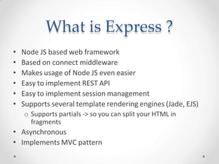 What is Express ?
• Node JS based web framework
• Based on connect middleware
• Makes usage of Node JS even easier
• Easy to implement REST API
• Easy to implement session management
• Supports several template rendering engines (Jade, EJS)
o Supports partials -> so you can split your HTML in
fragments
• Asynchronous
• Implements MVC pattern
 