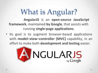 What is Angular?
AngularJS is an open-source JavaScript
framework, maintained by Google, that assists with
running single-page applications.
• Its goal is to augment browser-based applications
with model–view–controller (MVC) capability, in an
effort to make both development and testing easier.
 