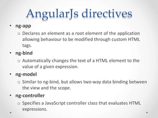AngularJs directives
• ng-app
o Declares an element as a root element of the application
allowing behaviour to be modified through custom HTML
tags.
• ng-bind
o Automatically changes the text of a HTML element to the
value of a given expression.
• ng-model
o Similar to ng-bind, but allows two-way data binding between
the view and the scope.
• ng-controller
o Specifies a JavaScript controller class that evaluates HTML
expressions.
 