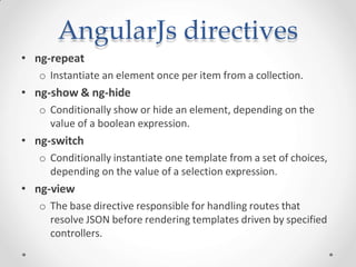 AngularJs directives
• ng-repeat
o Instantiate an element once per item from a collection.
• ng-show & ng-hide
o Conditionally show or hide an element, depending on the
value of a boolean expression.
• ng-switch
o Conditionally instantiate one template from a set of choices,
depending on the value of a selection expression.
• ng-view
o The base directive responsible for handling routes that
resolve JSON before rendering templates driven by specified
controllers.
 
