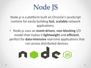 Node JS
Node.js is a platform built on Chrome's JavaScript
runtime for easily building fast, scalable network
applications.
• Node.js uses an event-driven, non-blocking I/O
model that makes it lightweight and efficient,
perfect for data-intensive real-time applications that
run across distributed devices.
 
