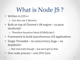 What is Node JS ?
• Written in C/C++
o Can also use C libraries
• Built on top of Chrome’s V8 engine – so pure
JavaScript!
o Therefore based on latest ECMAScript 5
• Framework to build asynchronous I/O applications
• Single Threaded – no concurrency bugs – no
deadlocks!
o Not internally though – but we’ll get to that
• One node process = one CPU Core
 