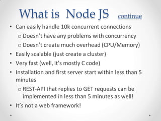 What is Node JS continue
• Can easily handle 10k concurrent connections
o Doesn’t have any problems with concurrency
o Doesn’t create much overhead (CPU/Memory)
• Easily scalable (just create a cluster)
• Very fast (well, it’s mostly C code)
• Installation and first server start within less than 5
minutes
o REST-API that replies to GET requests can be
implemented in less than 5 minutes as well!
• It’s not a web framework!
 