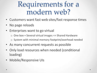 Requirements for a
modern web?
• Customers want fast web sites/fast response times
• No page reloads
• Enterprises want to go virtual
o One box + Several virtual images => Shared Hardware
o System with minimal memory footprint/overhead needed
• As many concurrent requests as possible
• Only load resources when needed (conditional
loading)
• Mobile/Responsive UIs
 