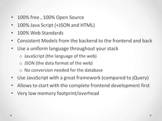 • 100% free , 100% Open Source
• 100% Java Script (+JSON and HTML)
• 100% Web Standards
• Consistent Models from the backend to the frontend and back
• Use a uniform language throughout your stack
o JavaScript (the language of the web)
o JSON (the data format of the web)
o No conversion needed for the database
• Use JavaScript with a great framework (compared to jQuery)
• Allows to start with the complete frontend development first
• Very low memory footprint/overhead
 