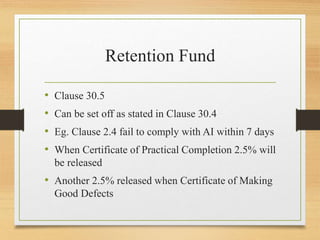Retention Fund
• Clause 30.5
• Can be set off as stated in Clause 30.4
• Eg. Clause 2.4 fail to comply with AI within 7 days
• When Certificate of Practical Completion 2.5% will
be released
• Another 2.5% released when Certificate of Making
Good Defects
 