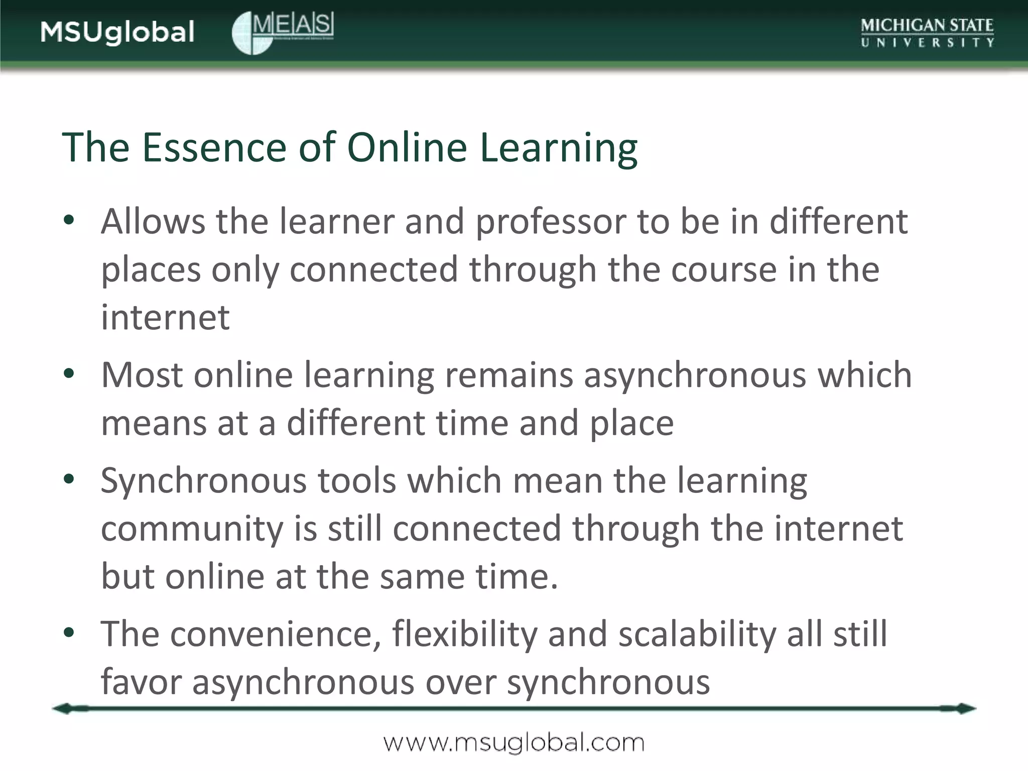 The Essence of Online Learning
• Allows the learner and professor to be in different
  places only connected through the course in the
  internet
• Most online learning remains asynchronous which
  means at a different time and place
• Synchronous tools which mean the learning
  community is still connected through the internet
  but online at the same time.
• The convenience, flexibility and scalability all still
  favor asynchronous over synchronous
 