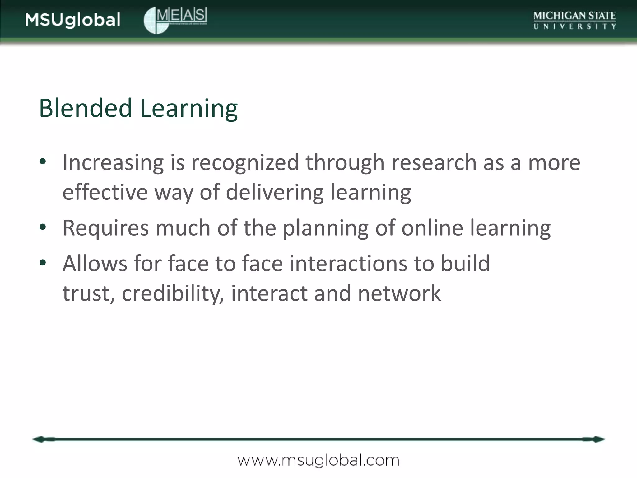 Blended Learning
• Increasing is recognized through research as a more
  effective way of delivering learning
• Requires much of the planning of online learning
• Allows for face to face interactions to build
  trust, credibility, interact and network
 