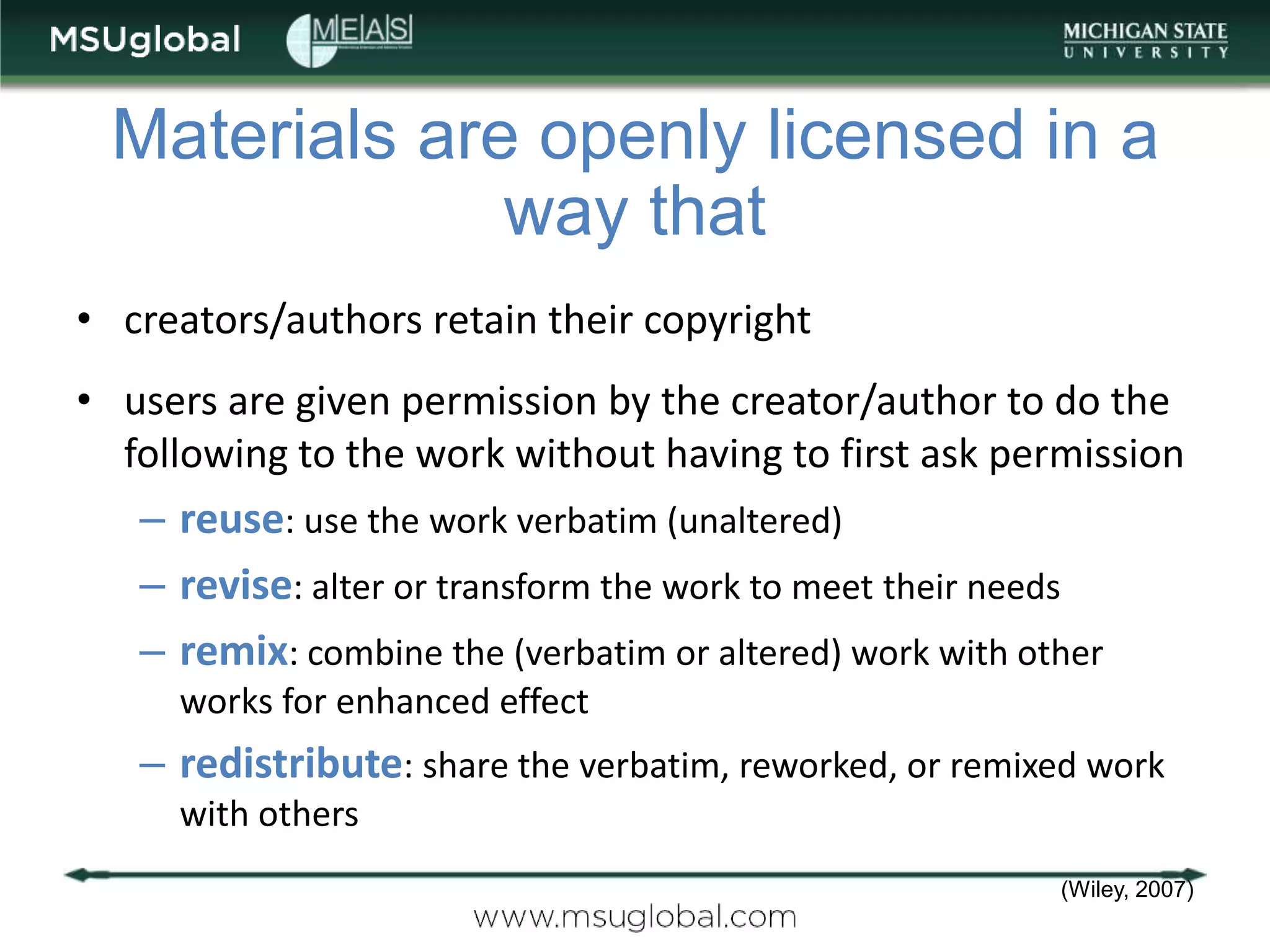Materials are openly licensed in a
              way that
• creators/authors retain their copyright
• users are given permission by the creator/author to do the
  following to the work without having to first ask permission
   – reuse: use the work verbatim (unaltered)
   – revise: alter or transform the work to meet their needs
   – remix: combine the (verbatim or altered) work with other
     works for enhanced effect
   – redistribute: share the verbatim, reworked, or remixed work
     with others
                                                          (Wiley, 2007)
 