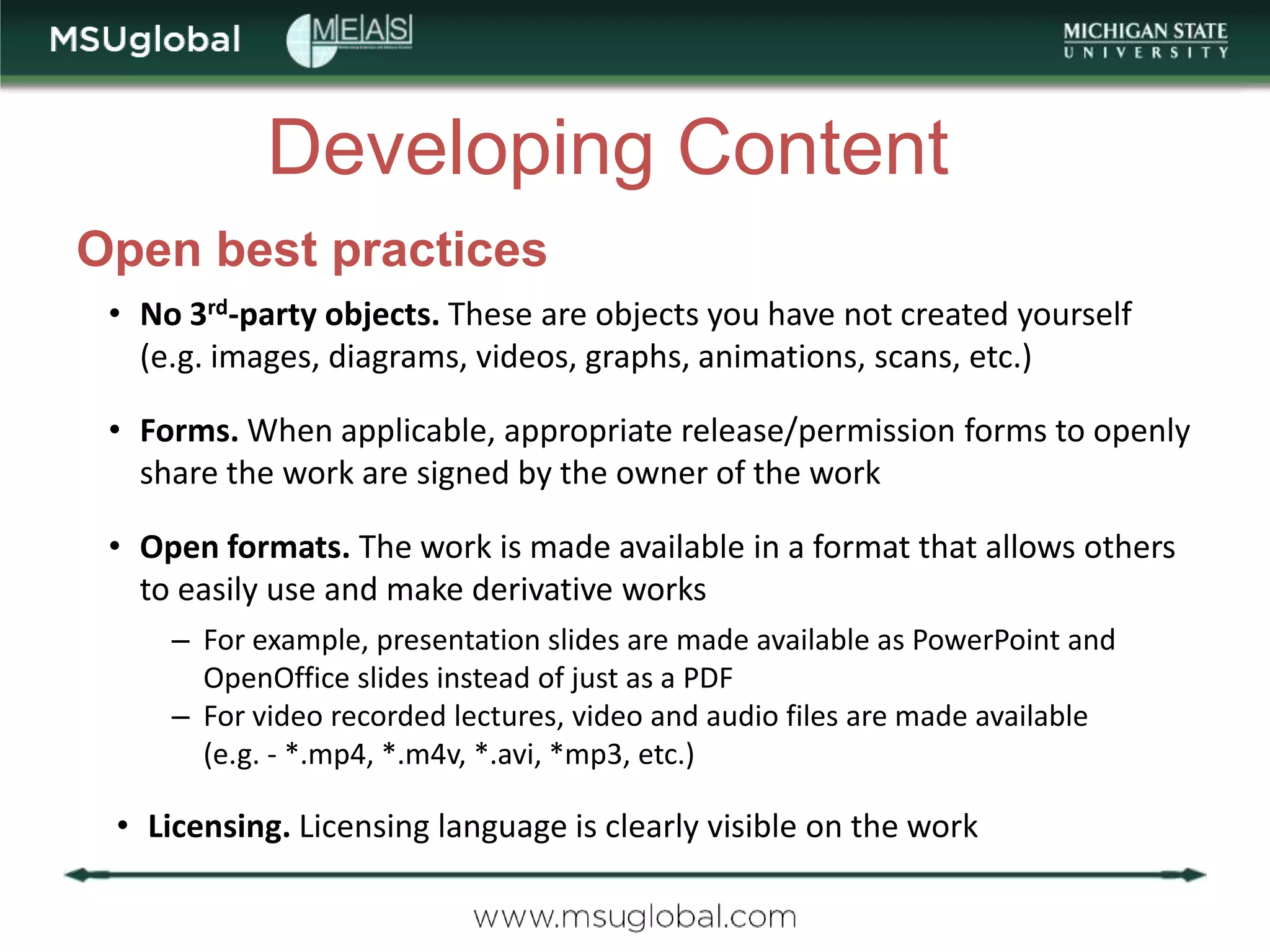 Developing Content
Open best practices
 • No 3rd-party objects. These are objects you have not created yourself
   (e.g. images, diagrams, videos, graphs, animations, scans, etc.)

 • Forms. When applicable, appropriate release/permission forms to openly
   share the work are signed by the owner of the work

 • Open formats. The work is made available in a format that allows others
   to easily use and make derivative works
     – For example, presentation slides are made available as PowerPoint and
       OpenOffice slides instead of just as a PDF
     – For video recorded lectures, video and audio files are made available
       (e.g. - *.mp4, *.m4v, *.avi, *mp3, etc.)

 • Licensing. Licensing language is clearly visible on the work
 