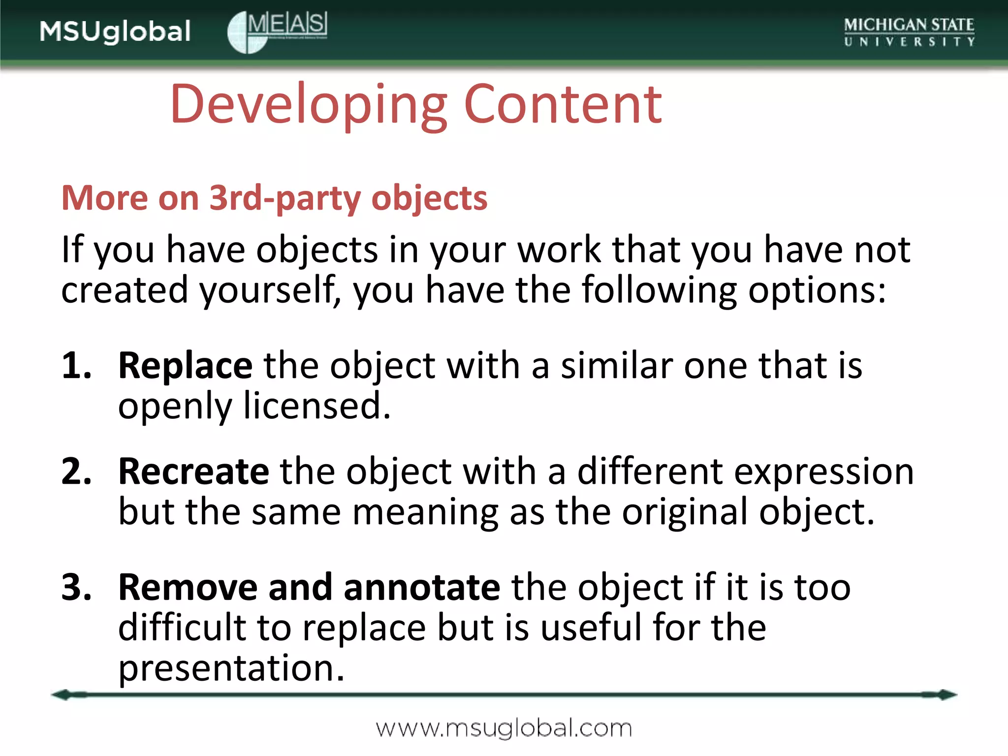 Developing Content
More on 3rd-party objects
If you have objects in your work that you have not
created yourself, you have the following options:
1. Replace the object with a similar one that is
   openly licensed.
2. Recreate the object with a different expression
   but the same meaning as the original object.
3. Remove and annotate the object if it is too
   difficult to replace but is useful for the
   presentation.
 