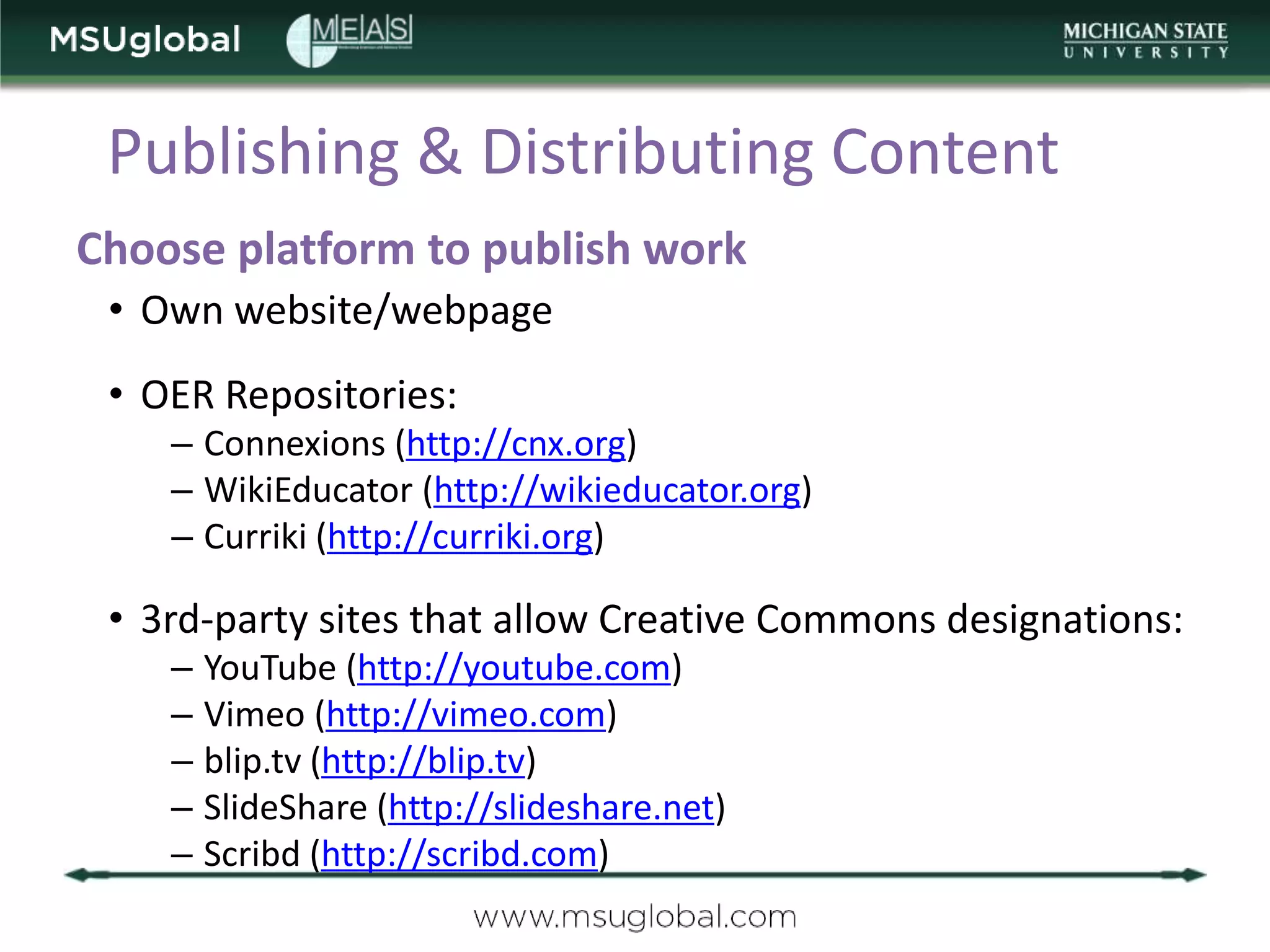 Publishing & Distributing Content
Choose platform to publish work
 • Own website/webpage
 • OER Repositories:
    – Connexions (http://cnx.org)
    – WikiEducator (http://wikieducator.org)
    – Curriki (http://curriki.org)

 • 3rd-party sites that allow Creative Commons designations:
    – YouTube (http://youtube.com)
    – Vimeo (http://vimeo.com)
    – blip.tv (http://blip.tv)
    – SlideShare (http://slideshare.net)
    – Scribd (http://scribd.com)
 