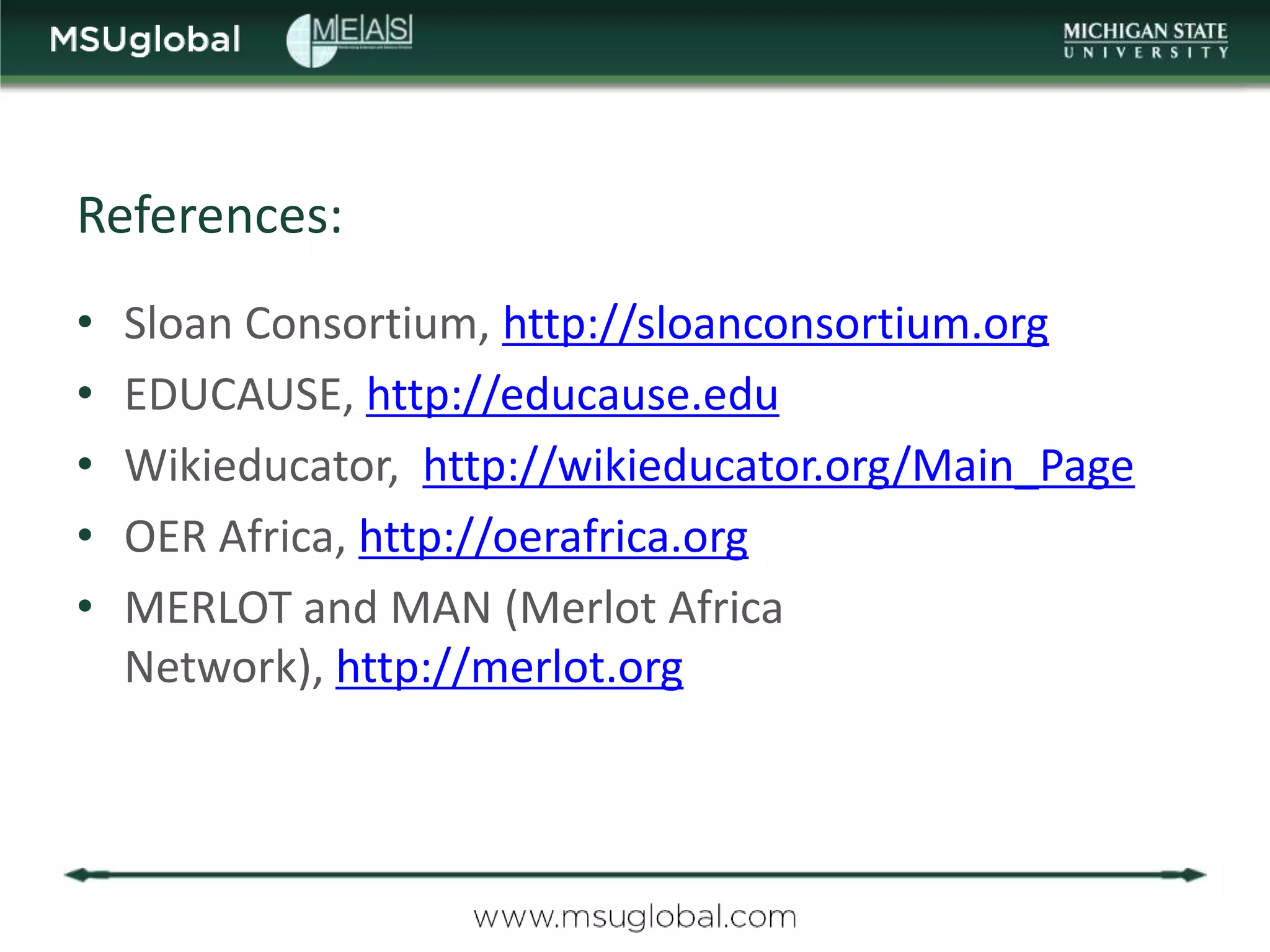 References:
•   Sloan Consortium, http://sloanconsortium.org
•   EDUCAUSE, http://educause.edu
•   Wikieducator, http://wikieducator.org/Main_Page
•   OER Africa, http://oerafrica.org
•   MERLOT and MAN (Merlot Africa
    Network), http://merlot.org
 